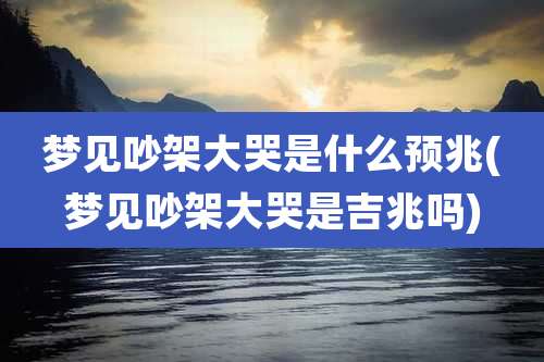 梦见吵架大哭是什么预兆(梦见吵架大哭是吉兆吗)