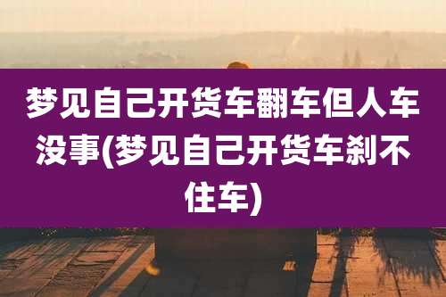 梦见自己开货车翻车但人车没事(梦见自己开货车刹不住车)