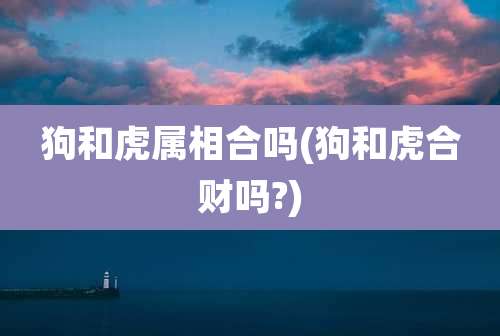 狗和虎属相合吗(狗和虎合财吗?)