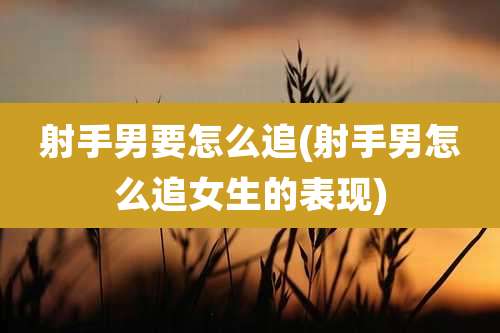 射手男要怎么追(射手男怎么追女生的表现)