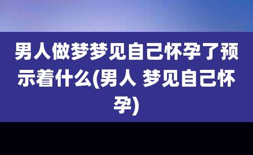 男人做梦梦见自己怀孕了预示着什么(男人 梦见自己怀孕)