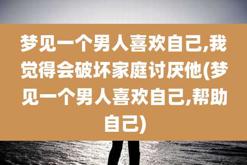 梦见一个男人喜欢自己,我觉得会破坏家庭讨厌他(梦见一个男人喜欢自己,帮助自己)