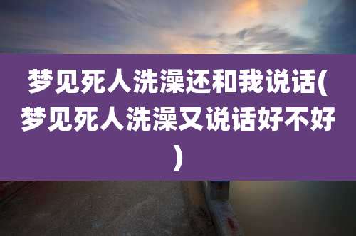 梦见死人洗澡还和我说话(梦见死人洗澡又说话好不好)