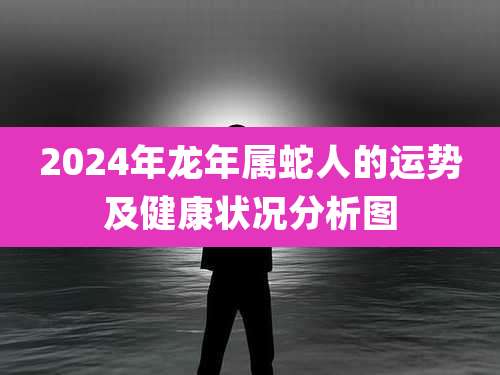 2024年龙年属蛇人的运势及健康状况分析图