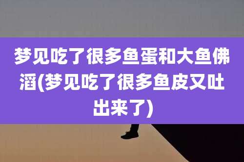 梦见吃了很多鱼蛋和大鱼佛滔(梦见吃了很多鱼皮又吐出来了)