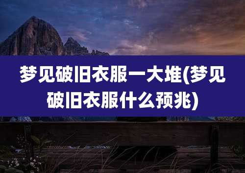 梦见破旧衣服一大堆(梦见破旧衣服什么预兆)