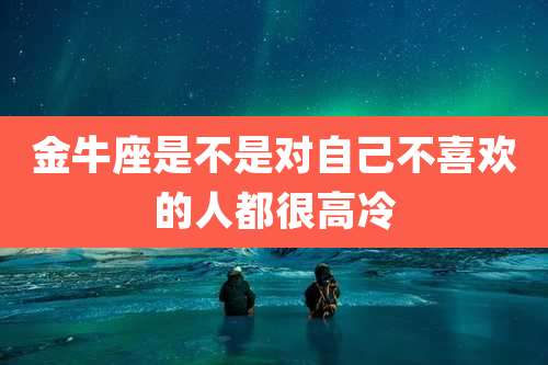 金牛座是不是对自己不喜欢的人都很高冷