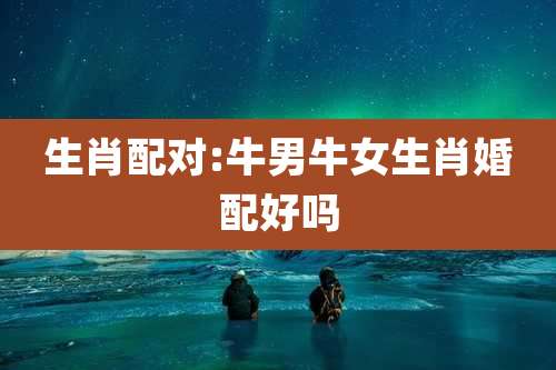生肖配对:牛男牛女生肖婚配好吗