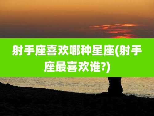 射手座喜欢哪种星座(射手座最喜欢谁?)