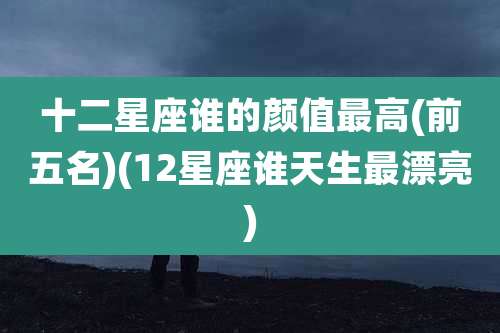 十二星座谁的颜值最高(前五名)(12星座谁天生最漂亮)
