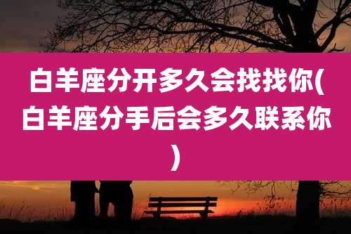 白羊座分开多久会找找你(白羊座分手后会多久联系你)