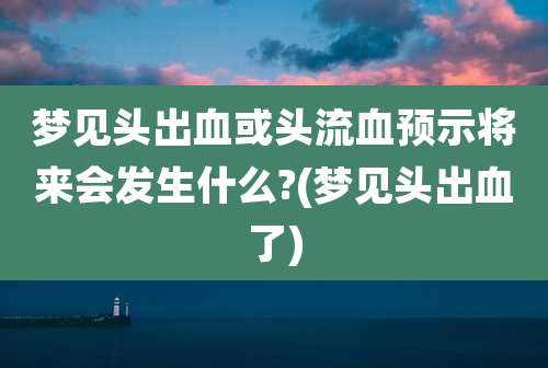 梦见头出血或头流血预示将来会发生什么?(梦见头出血了)