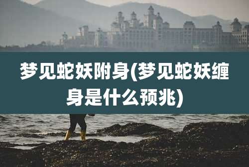 梦见蛇妖附身(梦见蛇妖缠身是什么预兆)