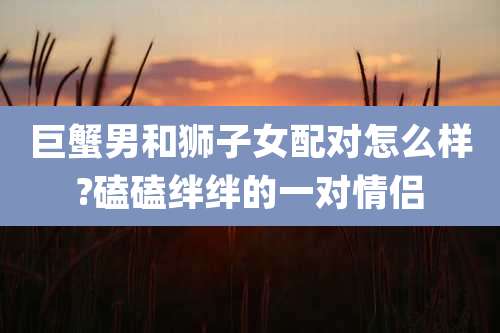 巨蟹男和狮子女配对怎么样?磕磕绊绊的一对情侣