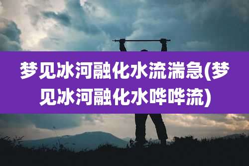 梦见冰河融化水流湍急(梦见冰河融化水哗哗流)