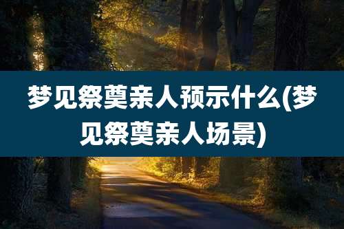 梦见祭奠亲人预示什么(梦见祭奠亲人场景)