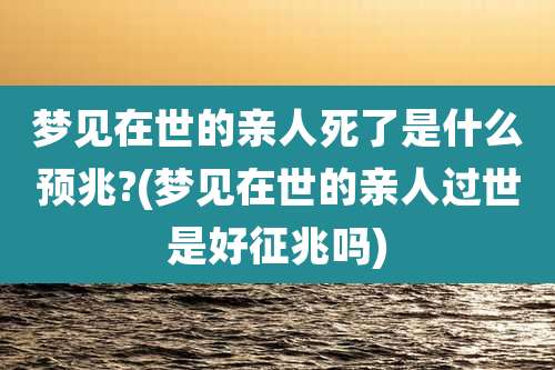 梦见在世的亲人死了是什么预兆?(梦见在世的亲人过世是好征兆吗)