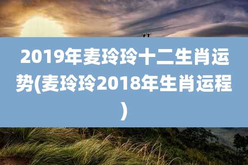 2019年麦玲玲十二生肖运势(麦玲玲2018年生肖运程)