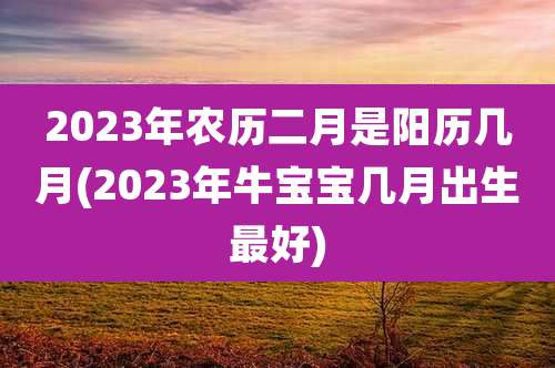 2023年农历二月是阳历几月(2023年牛宝宝几月出生最好)