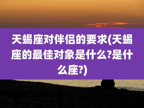 天蝎座对伴侣的要求(天蝎座的最佳对象是什么?是什么座?)