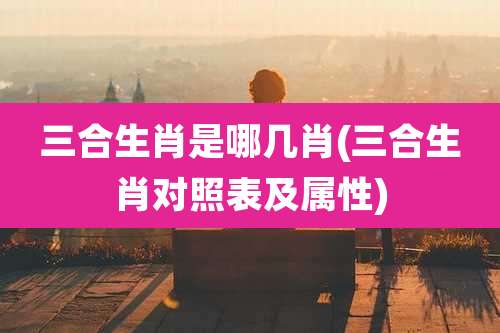 三合生肖是哪几肖(三合生肖对照表及属性)