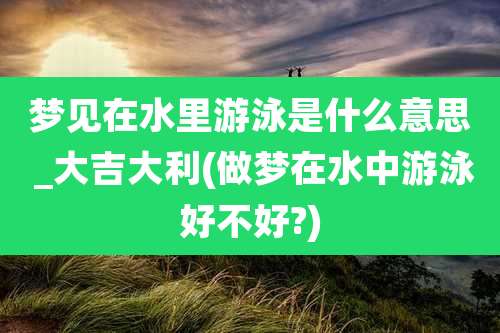 梦见在水里游泳是什么意思 _大吉大利(做梦在水中游泳好不好?)