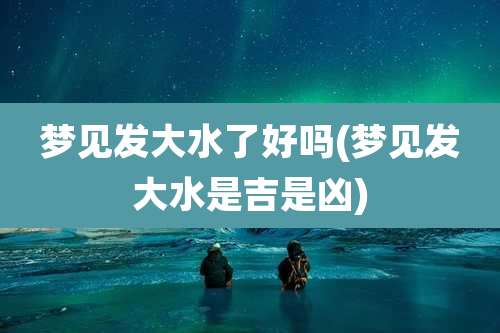 梦见发大水了好吗(梦见发大水是吉是凶)