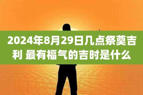 2024年8月29日几点祭奠吉利 最有福气的吉时是什么