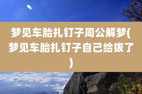 梦见车胎扎钉子周公解梦(梦见车胎扎钉子自己给拔了)
