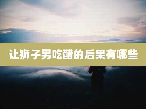 让狮子男吃醋的后果有哪些