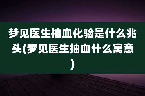 梦见医生抽血化验是什么兆头(梦见医生抽血什么寓意)