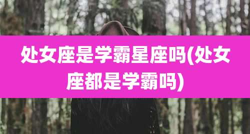 处女座是学霸星座吗(处女座都是学霸吗)