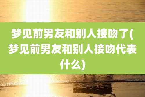 梦见前男友和别人接吻了(梦见前男友和别人接吻代表什么)