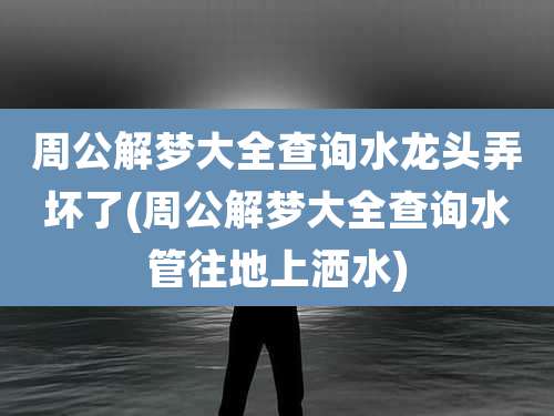 周公解梦大全查询水龙头弄坏了(周公解梦大全查询水管往地上洒水)
