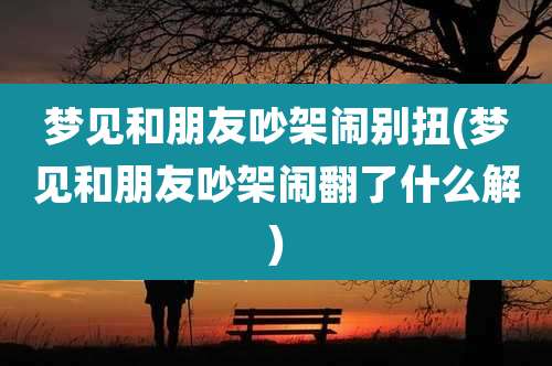 梦见和朋友吵架闹别扭(梦见和朋友吵架闹翻了什么解)