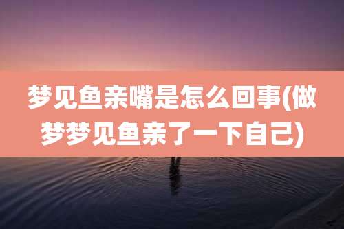 梦见鱼亲嘴是怎么回事(做梦梦见鱼亲了一下自己)