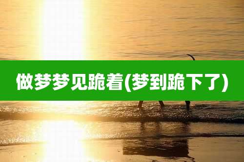 做梦梦见跪着(梦到跪下了)