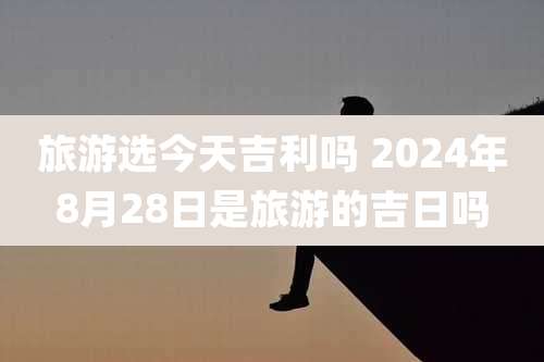 旅游选今天吉利吗 2024年8月28日是旅游的吉日吗