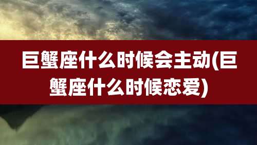 巨蟹座什么时候会主动(巨蟹座什么时候恋爱)