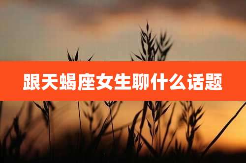 跟天蝎座女生聊什么话题