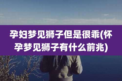 孕妇梦见狮子但是很乖(怀孕梦见狮子有什么前兆)