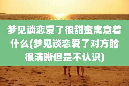 梦见谈恋爱了很甜蜜寓意着什么(梦见谈恋爱了对方脸很清晰但是不认识)