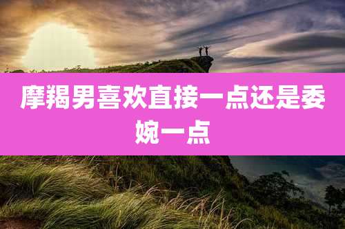 摩羯男喜欢直接一点还是委婉一点