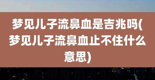梦见儿子流鼻血是吉兆吗(梦见儿子流鼻血止不住什么意思)