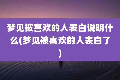 梦见被喜欢的人表白说明什么(梦见被喜欢的人表白了)