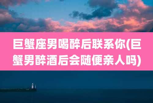 巨蟹座男喝醉后联系你(巨蟹男醉酒后会随便亲人吗)