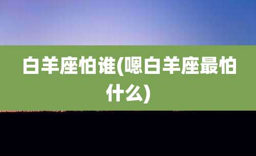 白羊座怕谁(嗯白羊座最怕什么)