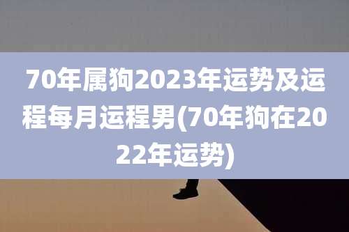 70年属狗2023年运势及运程每月运程男(70年狗在2022年运势)