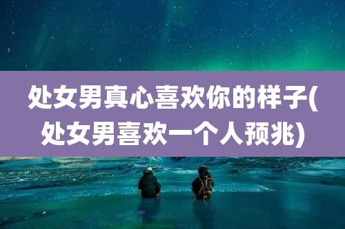 处女男真心喜欢你的样子(处女男喜欢一个人预兆)