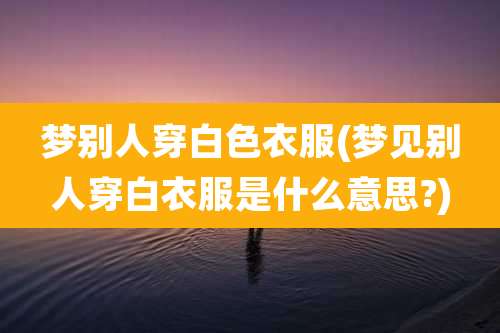 梦别人穿白色衣服(梦见别人穿白衣服是什么意思?)